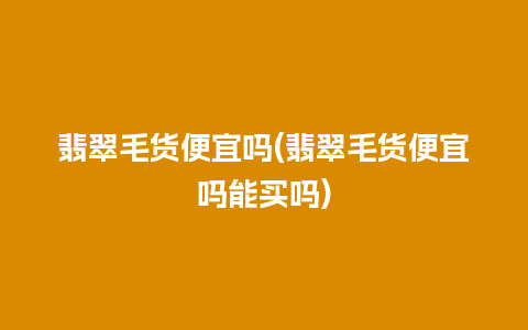 翡翠毛货便宜吗(翡翠毛货便宜吗能买吗)