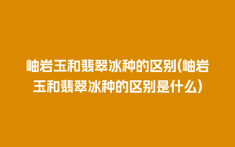 岫岩玉和翡翠冰种的区别(岫岩玉和翡翠冰种的区别是什么)