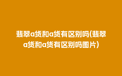 翡翠a货和a货有区别吗(翡翠a货和a货有区别吗图片)