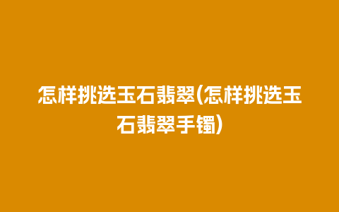 怎样挑选玉石翡翠(怎样挑选玉石翡翠手镯)