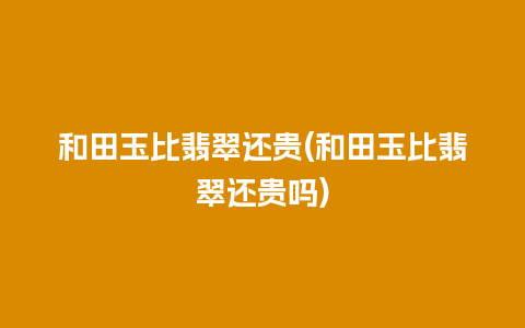 和田玉比翡翠还贵(和田玉比翡翠还贵吗)