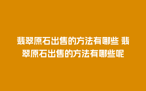 翡翠原石出售的方法有哪些 翡翠原石出售的方法有哪些呢