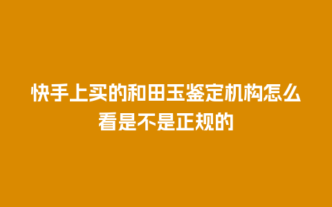 快手上买的和田玉鉴定机构怎么看是不是正规的