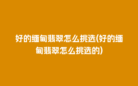 好的缅甸翡翠怎么挑选(好的缅甸翡翠怎么挑选的)