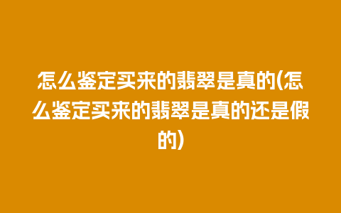 怎么鉴定买来的翡翠是真的(怎么鉴定买来的翡翠是真的还是假的)