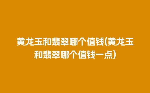 黄龙玉和翡翠哪个值钱(黄龙玉和翡翠哪个值钱一点)