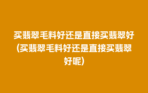 买翡翠毛料好还是直接买翡翠好(买翡翠毛料好还是直接买翡翠好呢)