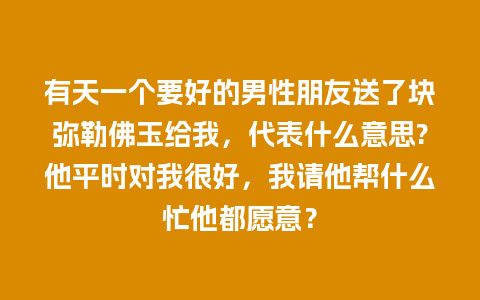 有天一个要好的男性朋友送了块弥勒佛玉给我，代表什么意思?他平时对我很好，我请他帮什么忙他都愿意？