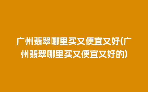 广州翡翠哪里买又便宜又好(广州翡翠哪里买又便宜又好的)