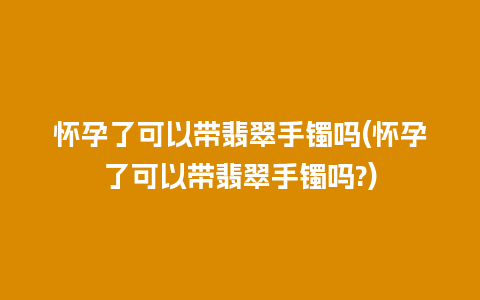 怀孕了可以带翡翠手镯吗(怀孕了可以带翡翠手镯吗?)