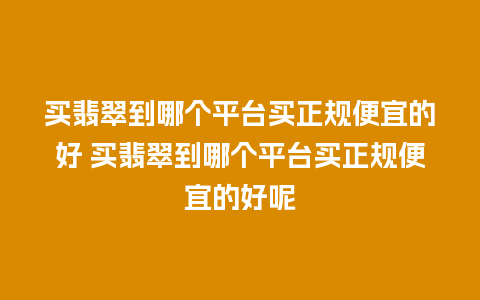 买翡翠到哪个平台买正规便宜的好 买翡翠到哪个平台买正规便宜的好呢