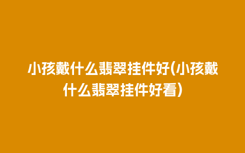 小孩戴什么翡翠挂件好(小孩戴什么翡翠挂件好看)