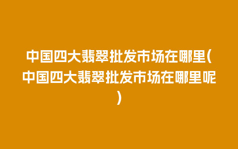 中国四大翡翠批发市场在哪里(中国四大翡翠批发市场在哪里呢)