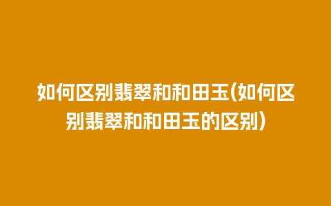 如何区别翡翠和和田玉(如何区别翡翠和和田玉的区别)