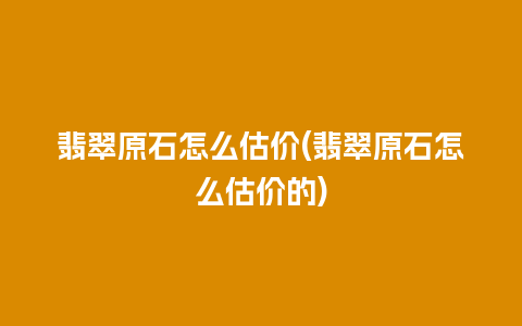 翡翠原石怎么估价(翡翠原石怎么估价的)