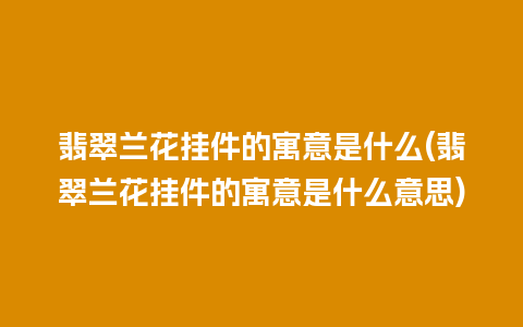 翡翠兰花挂件的寓意是什么(翡翠兰花挂件的寓意是什么意思)