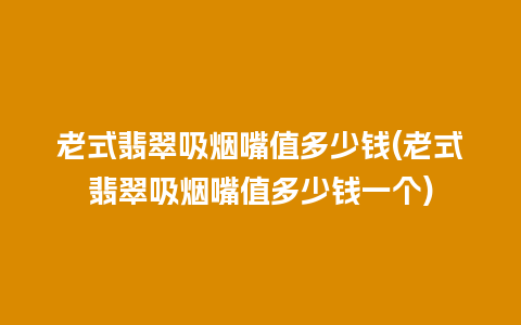 老式翡翠吸烟嘴值多少钱(老式翡翠吸烟嘴值多少钱一个)