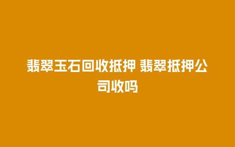 翡翠玉石回收抵押 翡翠抵押公司收吗