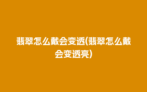 翡翠怎么戴会变透(翡翠怎么戴会变透亮)