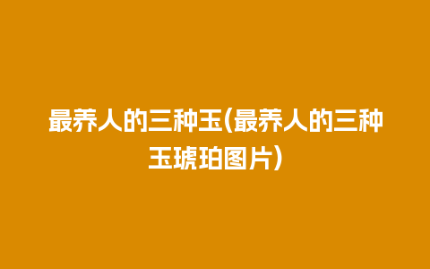 最养人的三种玉(最养人的三种玉琥珀图片)