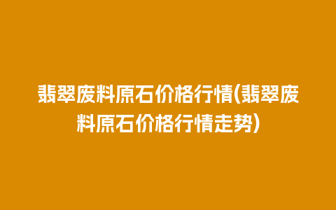 翡翠废料原石价格行情(翡翠废料原石价格行情走势)