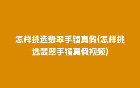 怎样挑选翡翠手镯真假(怎样挑选翡翠手镯真假视频)