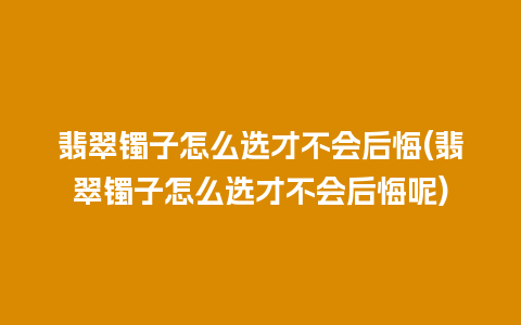 翡翠镯子怎么选才不会后悔(翡翠镯子怎么选才不会后悔呢)