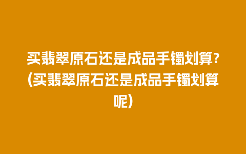 买翡翠原石还是成品手镯划算?(买翡翠原石还是成品手镯划算呢)