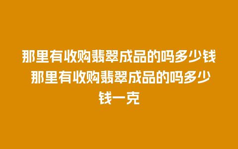 那里有收购翡翠成品的吗多少钱 那里有收购翡翠成品的吗多少钱一克