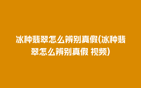 冰种翡翠怎么辨别真假(冰种翡翠怎么辨别真假 视频)
