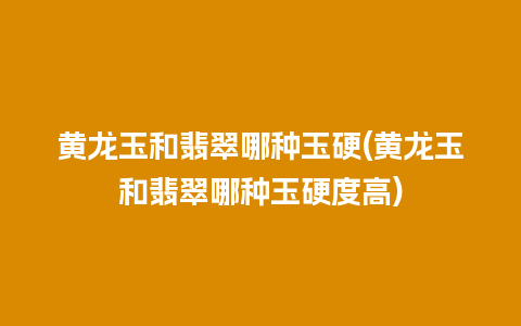 黄龙玉和翡翠哪种玉硬(黄龙玉和翡翠哪种玉硬度高)