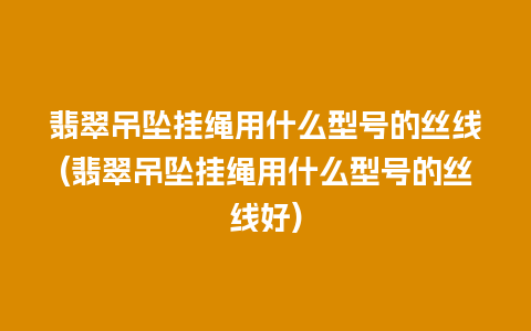 翡翠吊坠挂绳用什么型号的丝线(翡翠吊坠挂绳用什么型号的丝线好)