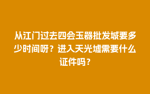 从江门过去四会玉器批发城要多少时间呀？进入天光墟需要什么证件吗？