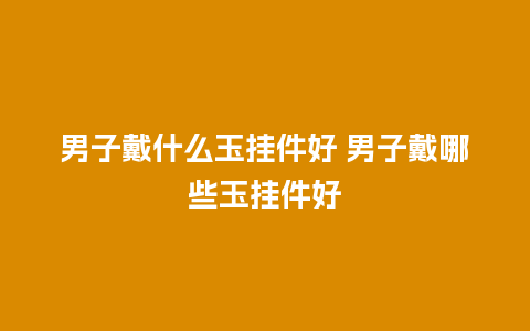 男子戴什么玉挂件好 男子戴哪些玉挂件好