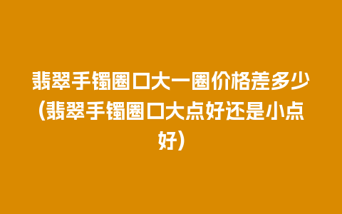 翡翠手镯圈口大一圈价格差多少(翡翠手镯圈口大点好还是小点好)