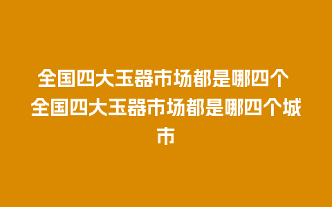 全国四大玉器市场都是哪四个 全国四大玉器市场都是哪四个城市