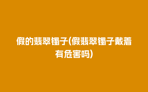 假的翡翠镯子(假翡翠镯子戴着有危害吗)
