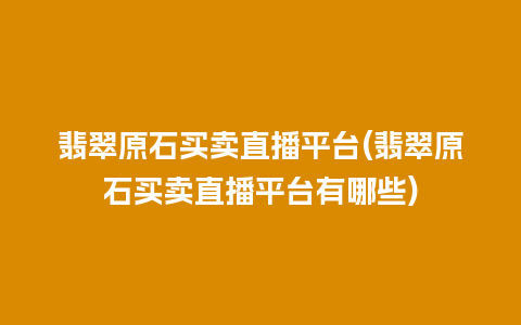 翡翠原石买卖直播平台(翡翠原石买卖直播平台有哪些)