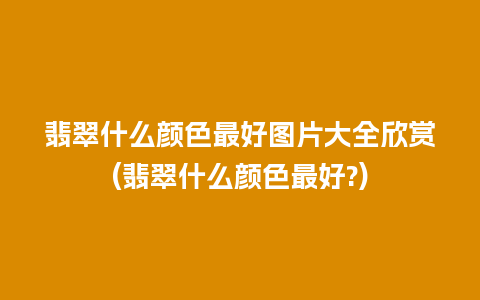 翡翠什么颜色最好图片大全欣赏(翡翠什么颜色最好?)