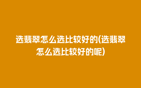 选翡翠怎么选比较好的(选翡翠怎么选比较好的呢)