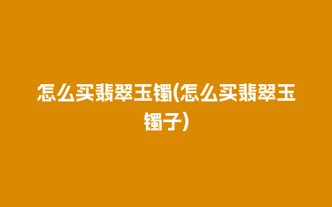 怎么买翡翠玉镯(怎么买翡翠玉镯子)