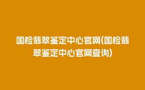 国检翡翠鉴定中心官网(国检翡翠鉴定中心官网查询)