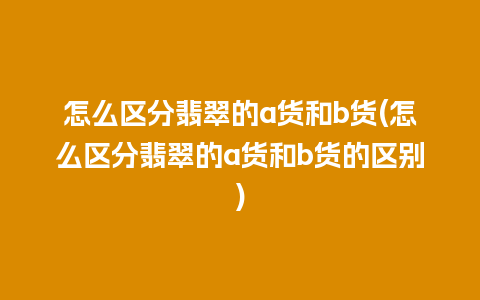 怎么区分翡翠的a货和b货(怎么区分翡翠的a货和b货的区别)