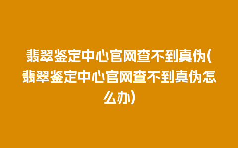 翡翠鉴定中心官网查不到真伪(翡翠鉴定中心官网查不到真伪怎么办)