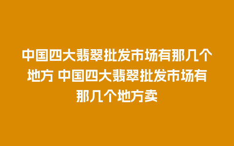 中国四大翡翠批发市场有那几个地方 中国四大翡翠批发市场有那几个地方卖