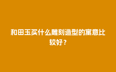 和田玉买什么雕刻造型的寓意比较好？