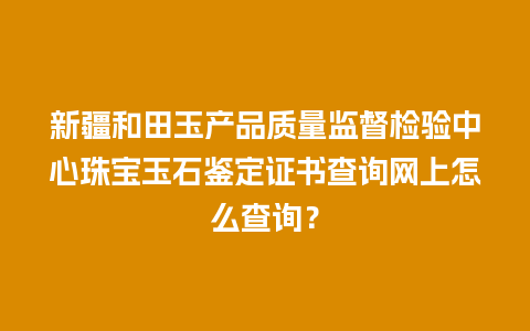 新疆和田玉产品质量监督检验中心珠宝玉石鉴定证书查询网上怎么查询？