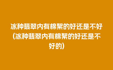 冰种翡翠内有棉絮的好还是不好(冰种翡翠内有棉絮的好还是不好的)