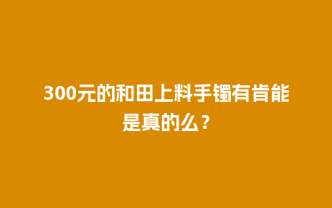 300元的和田上料手镯有肯能是真的么？