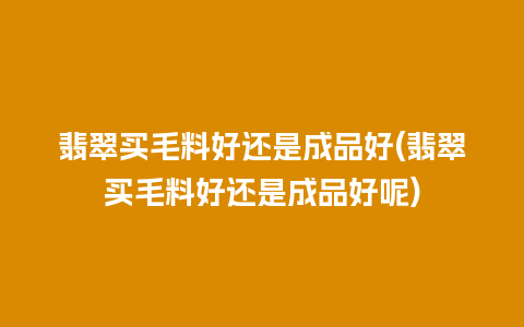 翡翠买毛料好还是成品好(翡翠买毛料好还是成品好呢)